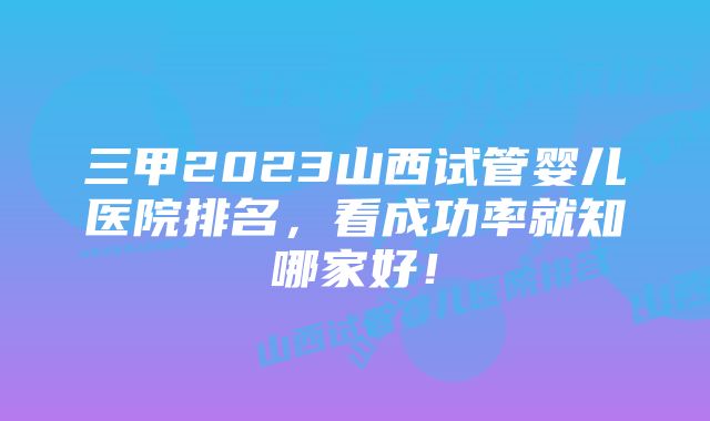 三甲2023山西试管婴儿医院排名，看成功率就知哪家好！