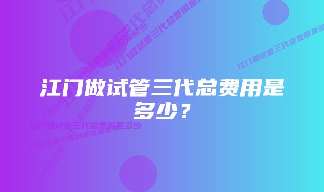 江门做试管三代总费用是多少？