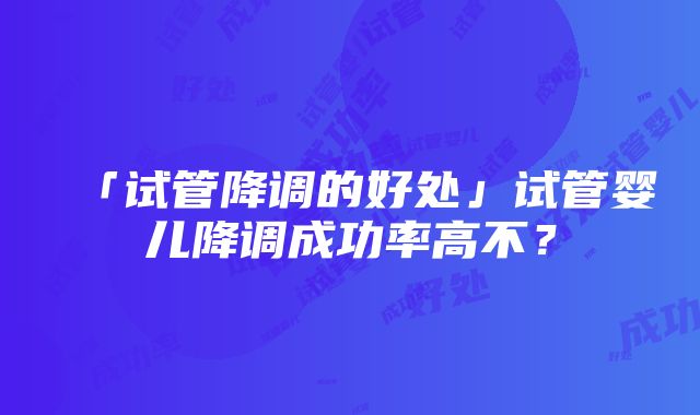 「试管降调的好处」试管婴儿降调成功率高不？