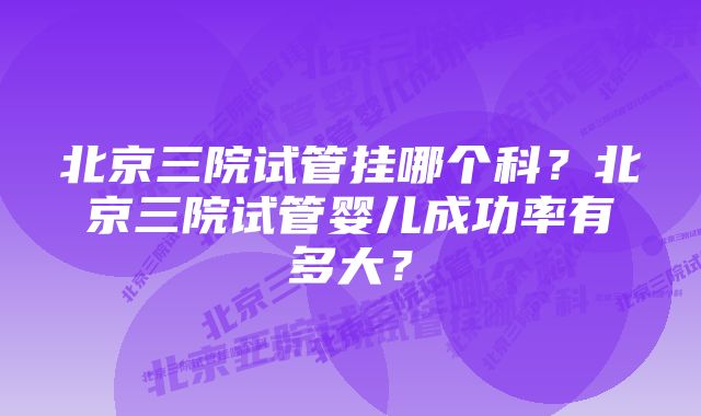 北京三院试管挂哪个科？北京三院试管婴儿成功率有多大？