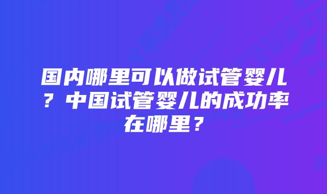 国内哪里可以做试管婴儿？中国试管婴儿的成功率在哪里？