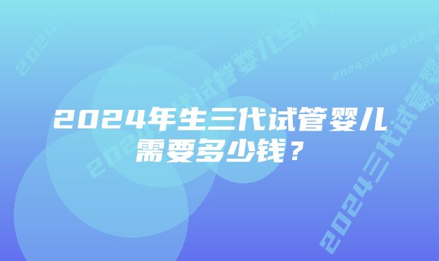 2024年生三代试管婴儿需要多少钱？