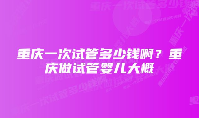 重庆一次试管多少钱啊？重庆做试管婴儿大概