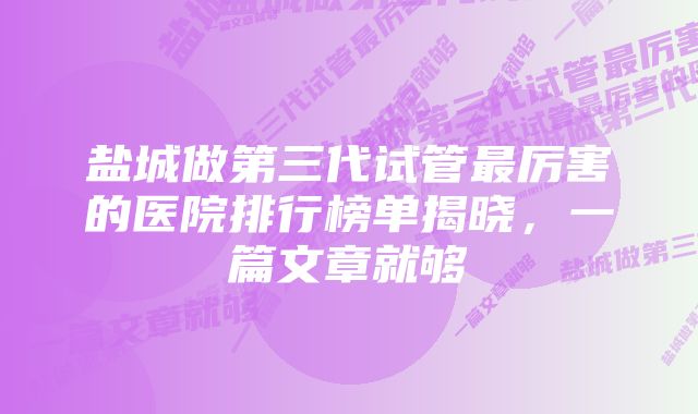 盐城做第三代试管最厉害的医院排行榜单揭晓，一篇文章就够