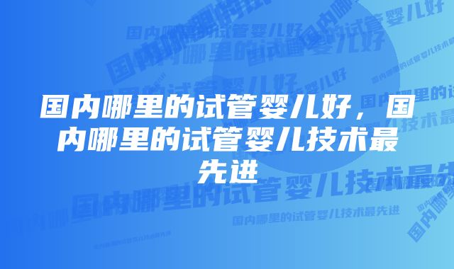 国内哪里的试管婴儿好，国内哪里的试管婴儿技术最先进