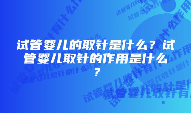 试管婴儿的取针是什么？试管婴儿取针的作用是什么？