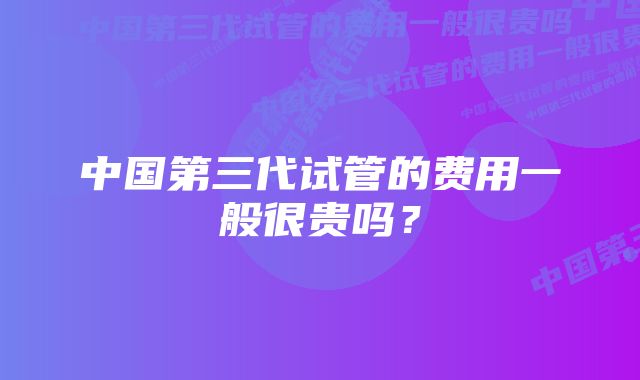 中国第三代试管的费用一般很贵吗？