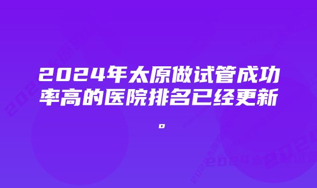 2024年太原做试管成功率高的医院排名已经更新。