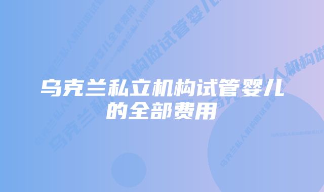 乌克兰私立机构试管婴儿的全部费用