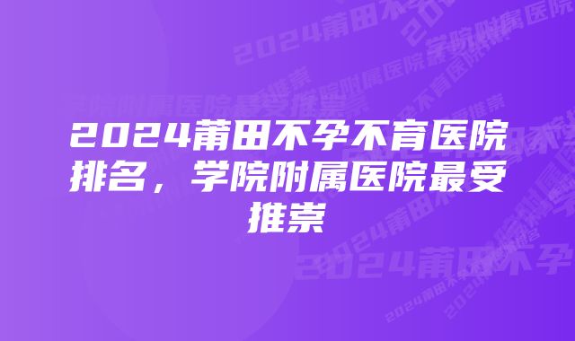 2024莆田不孕不育医院排名，学院附属医院最受推崇