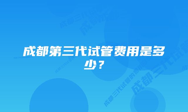 成都第三代试管费用是多少？