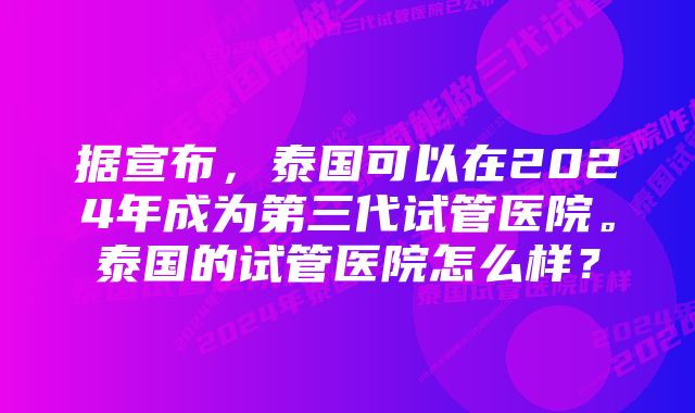 据宣布，泰国可以在2024年成为第三代试管医院。泰国的试管医院怎么样？