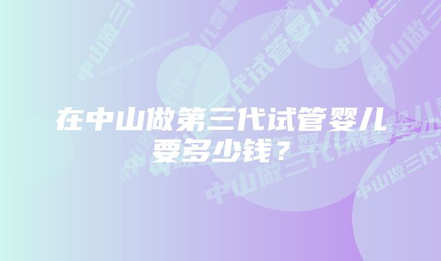 在中山做第三代试管婴儿要多少钱？