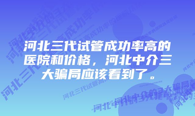 河北三代试管成功率高的医院和价格，河北中介三大骗局应该看到了。