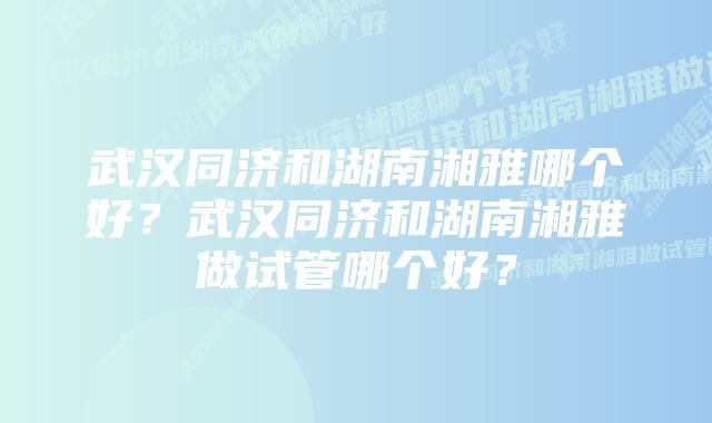 武汉同济和湖南湘雅哪个好？武汉同济和湖南湘雅做试管哪个好？