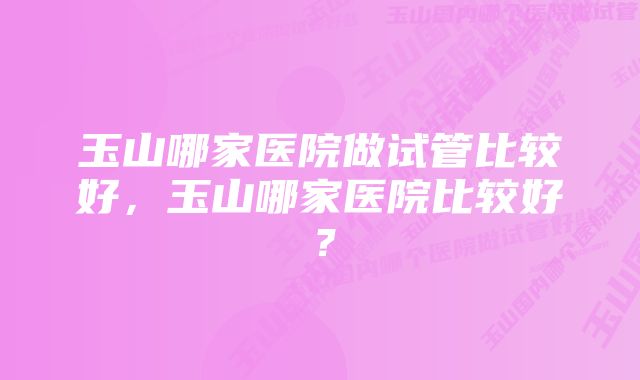 玉山哪家医院做试管比较好，玉山哪家医院比较好？