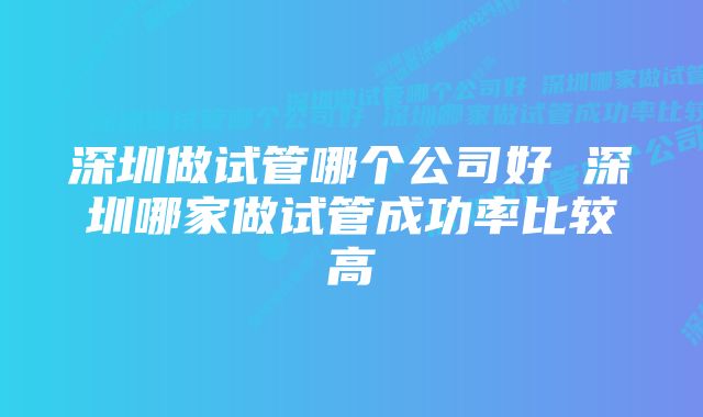 深圳做试管哪个公司好 深圳哪家做试管成功率比较高