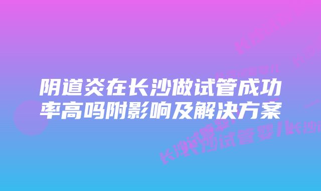 阴道炎在长沙做试管成功率高吗附影响及解决方案