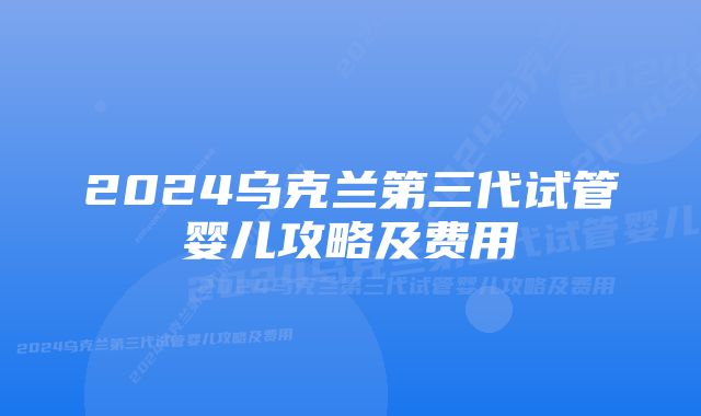 2024乌克兰第三代试管婴儿攻略及费用