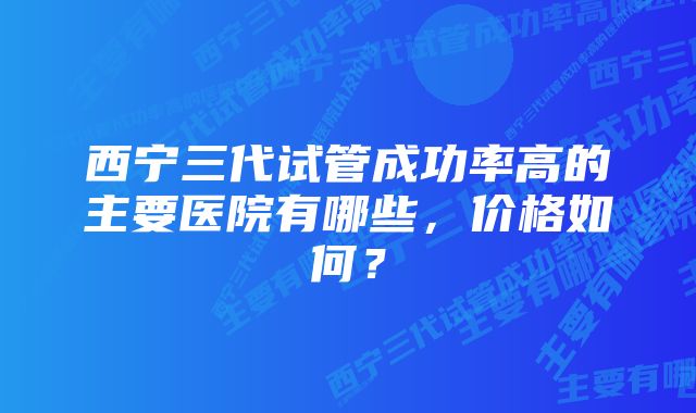 西宁三代试管成功率高的主要医院有哪些，价格如何？