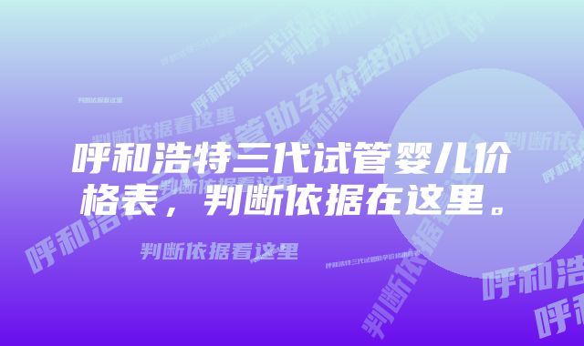 呼和浩特三代试管婴儿价格表，判断依据在这里。