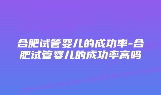 合肥试管婴儿的成功率-合肥试管婴儿的成功率高吗