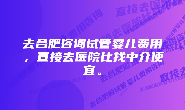 去合肥咨询试管婴儿费用，直接去医院比找中介便宜。