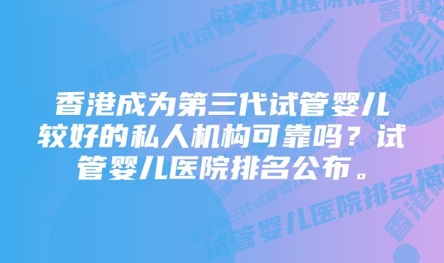 香港成为第三代试管婴儿较好的私人机构可靠吗？试管婴儿医院排名公布。