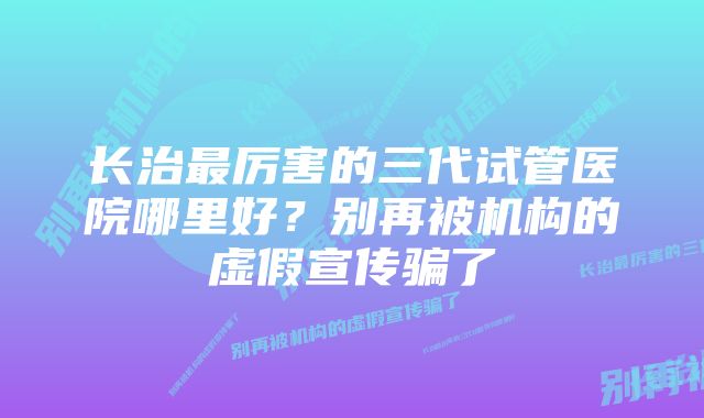 长治最厉害的三代试管医院哪里好？别再被机构的虚假宣传骗了