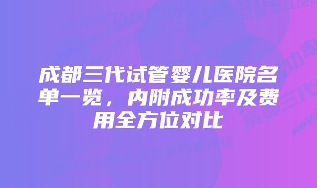 成都三代试管婴儿医院名单一览，内附成功率及费用全方位对比