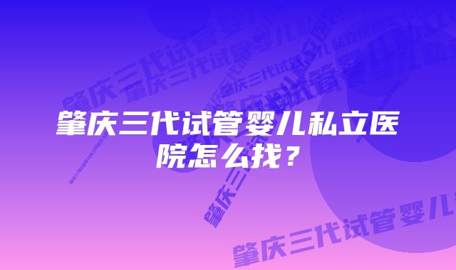 肇庆三代试管婴儿私立医院怎么找？