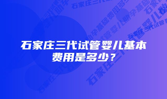 石家庄三代试管婴儿基本费用是多少？