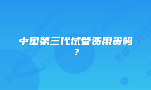 中国第三代试管费用贵吗？