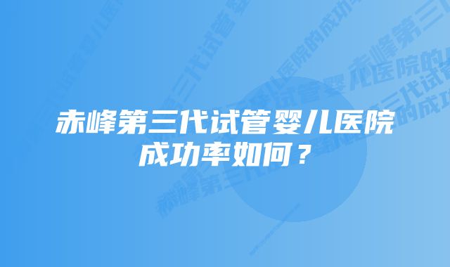 赤峰第三代试管婴儿医院成功率如何？