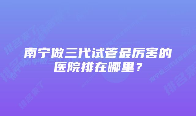 南宁做三代试管最厉害的医院排在哪里？