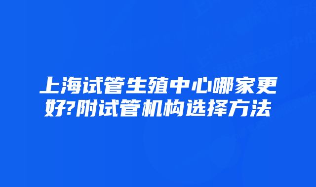 上海试管生殖中心哪家更好?附试管机构选择方法