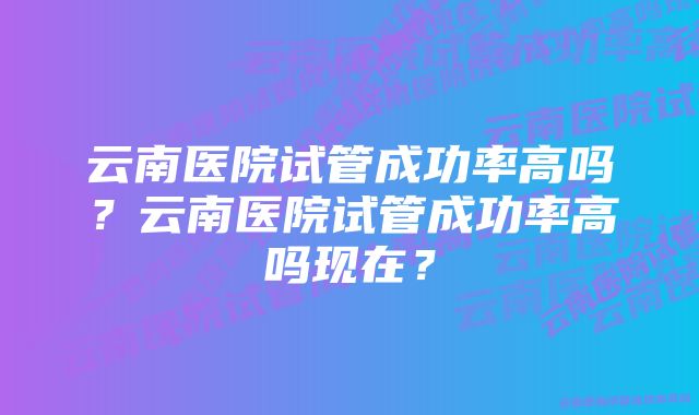 云南医院试管成功率高吗？云南医院试管成功率高吗现在？