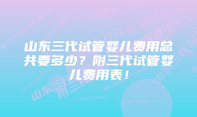 山东三代试管婴儿费用总共要多少？附三代试管婴儿费用表！