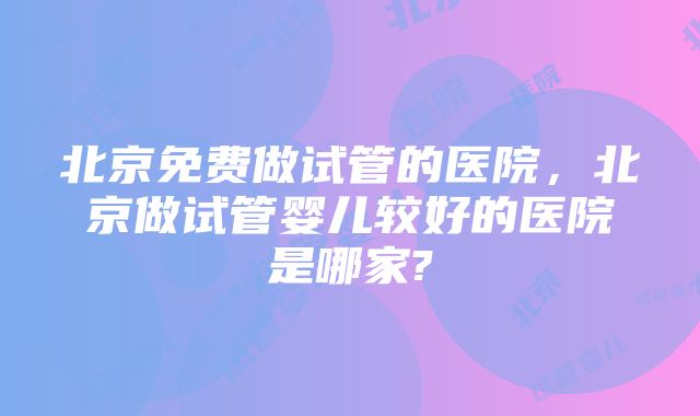 北京免费做试管的医院，北京做试管婴儿较好的医院是哪家?