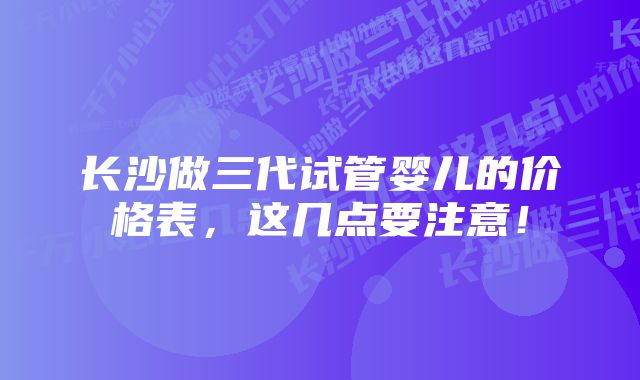 长沙做三代试管婴儿的价格表，这几点要注意！