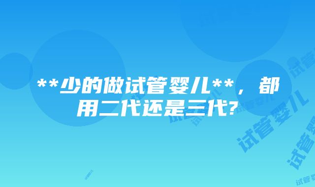 **少的做试管婴儿**，都用二代还是三代?