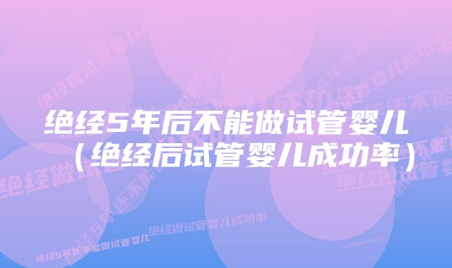 绝经5年后不能做试管婴儿（绝经后试管婴儿成功率）