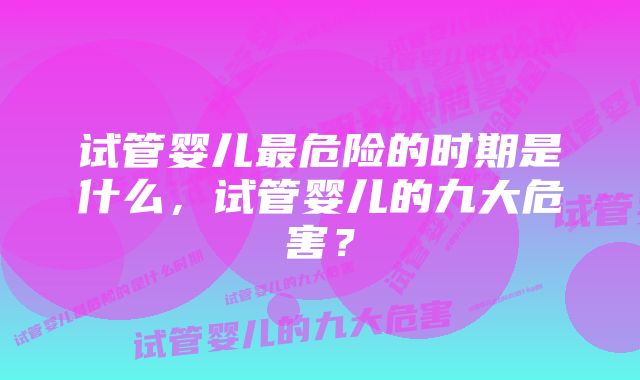 试管婴儿最危险的时期是什么，试管婴儿的九大危害？