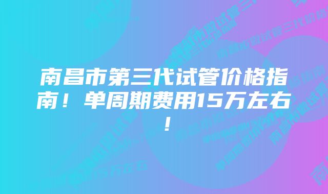 南昌市第三代试管价格指南！单周期费用15万左右！