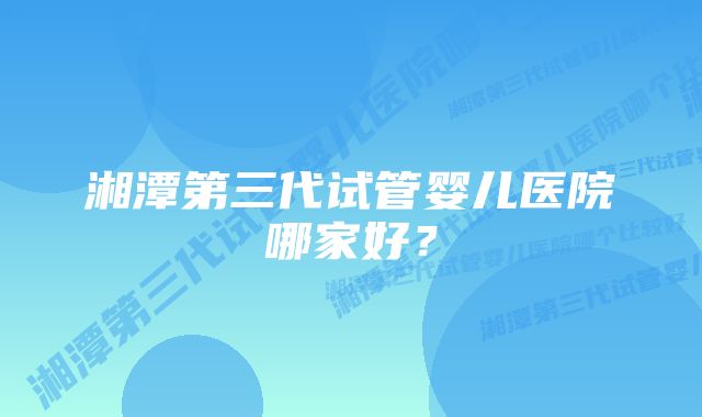 湘潭第三代试管婴儿医院哪家好？