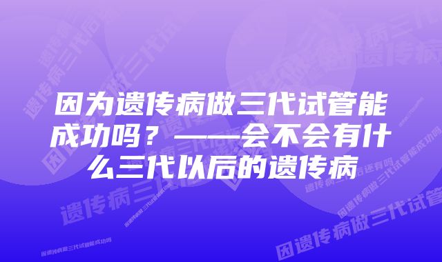 因为遗传病做三代试管能成功吗？——会不会有什么三代以后的遗传病