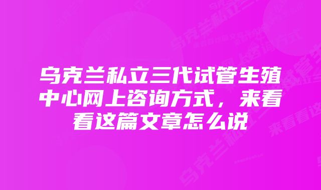 乌克兰私立三代试管生殖中心网上咨询方式，来看看这篇文章怎么说