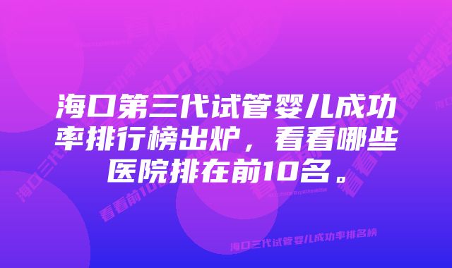 海口第三代试管婴儿成功率排行榜出炉，看看哪些医院排在前10名。