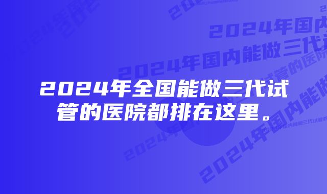 2024年全国能做三代试管的医院都排在这里。