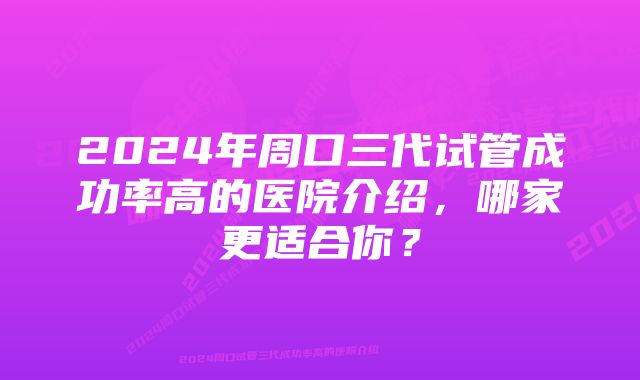 2024年周口三代试管成功率高的医院介绍，哪家更适合你？